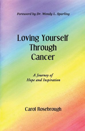 Carol Rosebrough Loving Yourself Through Cancer. A Journey of Hope and Inspiration