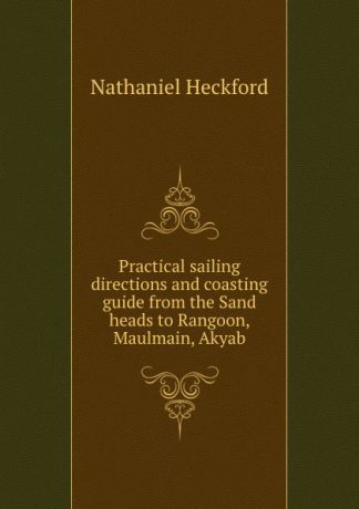 N. Heckford Practical sailing directions and coasting guide from the Sand heads to Rangoon, Maulmain, Akyab