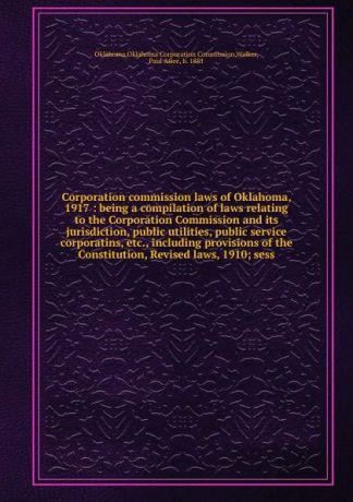 Oklahoma Corporation Commission Oklahoma Corporation commission laws of Oklahoma, 1917 : being a compilation of laws relating to the Corporation Commission and its jurisdiction, public utilities, public service corporatins, etc., including provisions of the Constitution, Revised laws, 19...