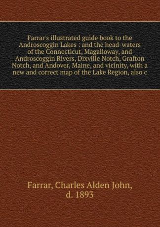 Charles Alden John Farrar Farrar's illustrated guide book to the Androscoggin Lakes : and the head-waters of the Connecticut, Magalloway, and Androscoggin Rivers, Dixville Notch, Grafton Notch, and Andover, Maine, and vicinity, with a new and correct map of the Lake Region...