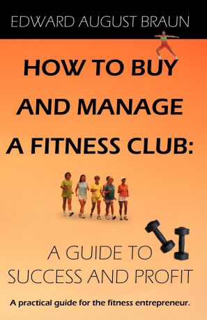 Edward August Braun How To Buy and Manage a Fitness Club. A Guide to Success and Profit