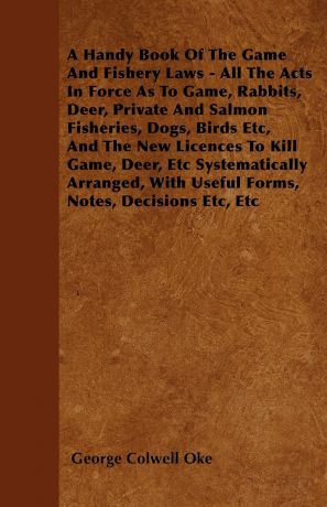 George Colwell Oke A Handy Book Of The Game And Fishery Laws - All The Acts In Force As To Game, Rabbits, Deer, Private And Salmon Fisheries, Dogs, Birds Etc, And The New Licences To Kill Game, Deer, Etc Systematically Arranged, With Useful Forms, Notes, Decisions E...