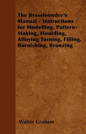 Walter Graham The Brassfounder's Manual - Instructions for Modelling, Pattern-Making, Moulding, Alloying Turning, Filling, Burnishing, Bronzing