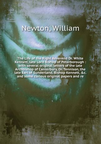 William Newton The Life of the Right Reverend Dr. White Kennett, late Lord Bishop of Peterborough : with several original letters of the late Archbishop of Canterbury, Dr. Tennison, the late Earl of Sunderland, Bishop Kennett, &c. and some curious original paper...