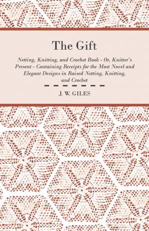 J. W. Giles The Gift - Netting, Knitting, and Crochet Book - Or, Knitter's Present - Containing Receipts for the Most Novel and Elegant Designs in Raised Netting, Knitting, and Crochet