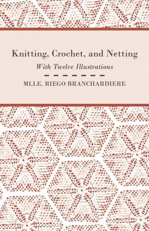 Mlle. Riego Branchardiere Knitting, Crochet, and Netting - With Twelve Illustrations