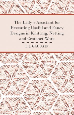I. J. Gaugain The Lady's Assistant for Executing Useful and Fancy Designs in Knitting, Netting and Crotchet Work - Illustrated by Fifteen Engravings, Showing Various Stitches in the Art of Netting