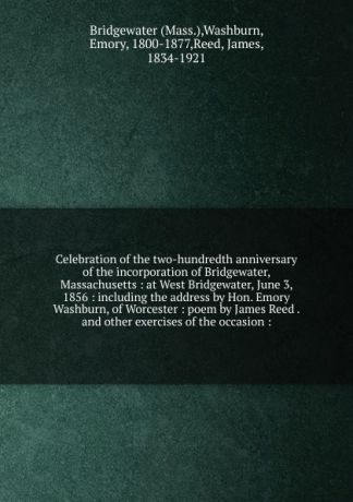 Celebration of the two-hundredth anniversary of the incorporation of Bridgewater, Massachusetts : at West Bridgewater, June 3, 1856 : including the address by Hon. Emory Washburn, of Worcester : poem by James Reed . and other exercises of the occa...