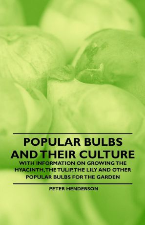 Peter Henderson Popular Bulbs and their Culture - With Information on Growing the Hyacinth, the Tulip, the Lily and Other Popular Bulbs for the Garden