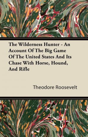Theodore IV Roosevelt The Wilderness Hunter - An Account of the Big Game of the United States and Its Chase with Horse, Hound, and Rifle