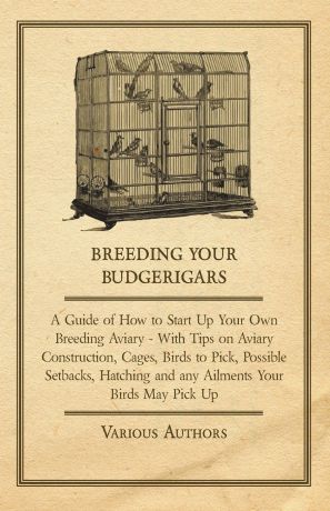 Various Breeding Your Budgerigars - A Guide of How to Start Up Your Own Breeding Aviary - With Tips on Aviary Construction, Cages, Birds to Pick, Possible Setbacks, Hatching and any Ailments Your Birds May Pick Up