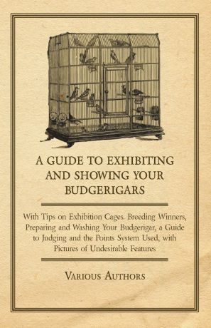 Various A Guide to Exhibiting and Showing Your Budgerigars - With Tips on Exhibition Cages. Breeding Winners, Preparing and Washing Your Budgerigar, a Guide to Judging and the Points System Used, with Pictures of Undesirable Features