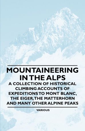 Various Mountaineering in the Alps - A Collection of Historical Climbing Accounts of Expeditions to Mont Blanc, the Eiger, the Matterhorn and Many Other Alpin