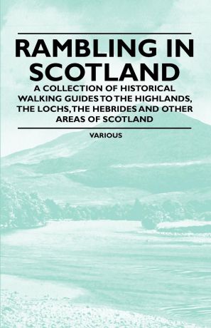 Various Rambling in Scotland - A Collection of Historical Walking Guides to the Highlands, the Lochs, the Hebrides and Other Areas of Scotland