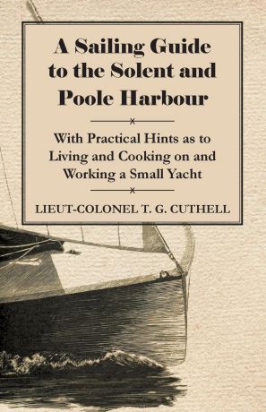 Lieut-Colonel T. G. Cuthell A Sailing Guide to the Solent and Poole Harbour - With Practical Hints as to Living and Cooking on and Working a Small Yacht