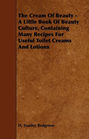 H. Stanley Redgrove The Cream of Beauty - A Little Book of Beauty Culture, Containing Many Recipes for Useful Toilet Creams and Lotions