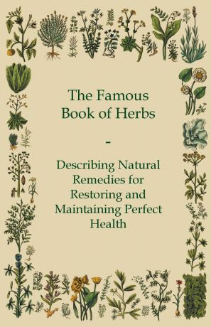 Anon The Famous Book of Herbs - Describing Natural Remedies for Restoring and Maintaining Perfect Health