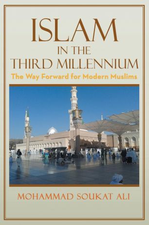 Mohammad Soukat Ali Islam in the Third Millennium. The Way Forward for Modern Muslims