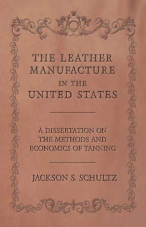Jackson S. Schultz The Leather Manufacture in the United States - A Dissertation on the Methods and Economics of Tanning