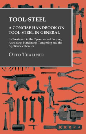 Otto Thallner Tool-Steel - A Concise Handbook on Tool-Steel in General - Its Treatment in the Operations of Forging, Annealing, Hardening, Tempering and the Appliances Therefor