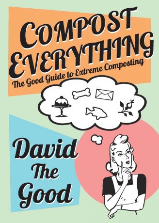 David Goodman Compost Everything. The Good Guide to Extreme Composting