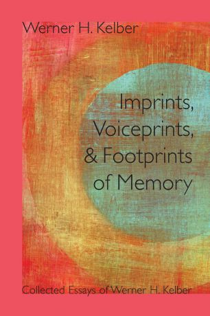 Werner H. Kelber Imprints, Voiceprints, and Footprints of Memory. Collected Essays of Werner H. Kelber