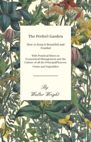 Walter Wright The Perfect Garden - How to Keep it Beautiful and Fruitful - With Practical Hints on Economical Management and the Culture of all the Principal Flowers, Fruits and Vegetables