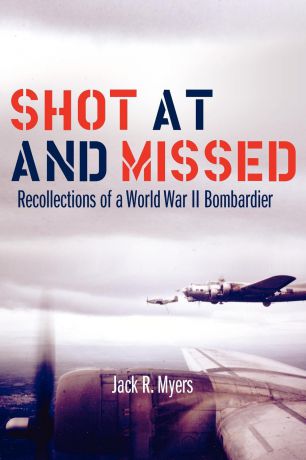 Jack R. Myers Shot at and Missed. Recollections of a World War II Bombardier