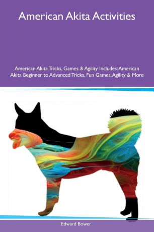 Edward Bower American Akita Activities American Akita Tricks, Games & Agility Includes. American Akita Beginner to Advanced Tricks, Fun Games, Agility & More
