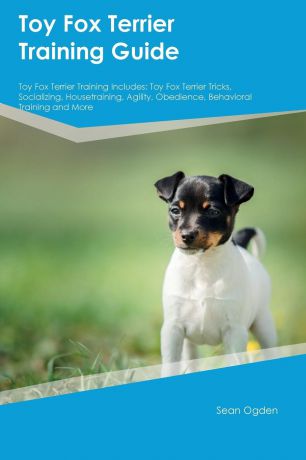 Sean Ogden Toy Fox Terrier Training Guide Toy Fox Terrier Training Includes. Toy Fox Terrier Tricks, Socializing, Housetraining, Agility, Obedience, Behavioral Training and More