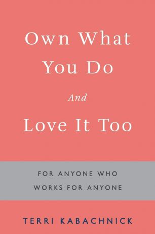 Terri Kabachnick Own What You Do and Love it Too. For Anyone Who Works for Anyone
