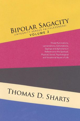 Thomas D. Sharts Bipolar Sagacity (Integrity versus Faithlessness) Volume 2. Those Ruminations, Lamentations, Exhortations, Sayings and Aphorisms in Reference to the Spiritual, Physical, Social, Psychological and Vocational Issues of Life
