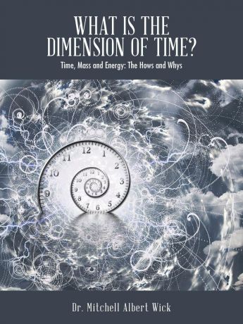 Dr. Mitchell Albert Wick What Is the Dimension of Time.. Time, Mass and Energy: The Hows and Whys