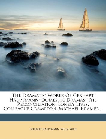 Gerhart Hauptmann, Willa Muir The Dramatic Works Of Gerhart Hauptmann. Domestic Dramas: The Reconciliation. Lonely Lives. Colleague Crampton. Michael Kramer...