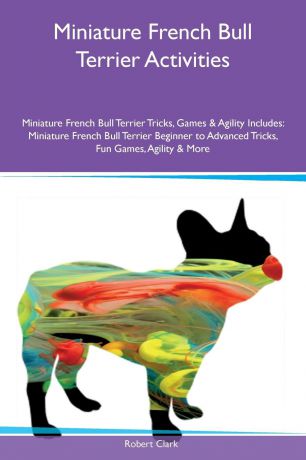 Robert Clark Miniature French Bull Terrier Activities Miniature French Bull Terrier Tricks, Games & Agility Includes. Miniature French Bull Terrier Beginner to Advanced Tricks, Fun Games, Agility & More