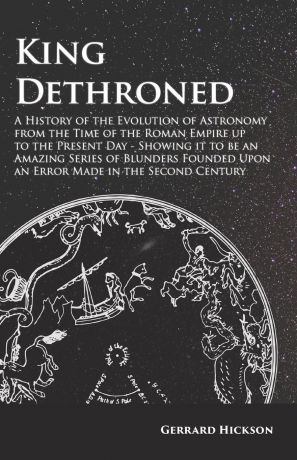 Gerrard Hickson King Dethroned - A History of the Evolution of Astronomy from the Time of the Roman Empire up to the Present Day - Showing it to be an Amazing Series of Blunders Founded Upon an Error Made in the Second Century