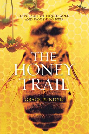 Grace Pundyk The Honey Trail. In Pursuit of Liquid Gold and Vanishing Bees