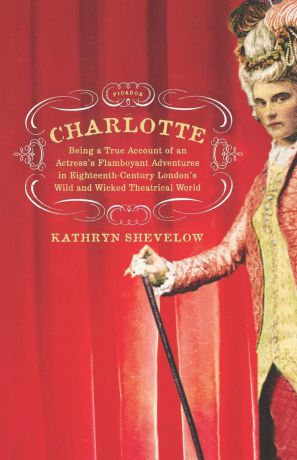 Kathryn Shevelow Charlotte. Being a True Account of an Actress's Flamboyant Adventures in Eighteenth-Century London's Wild and Wicked Theatrical W