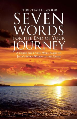 Christian C. Spoor Seven Words for the End of Your Journey. A Guide for Dying Well Based on Jesus