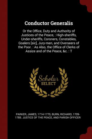 James Parker Conductor Generalis. Or the Office, Duty and Authority of Justices of the Peace, : High-sheriffs, Under-sheriffs, Coroners, Constables, Goalers .sic., Jury-men, and Overseers of the Poor. : As Also, the Office of Clerks of Assize and of the Peace,...
