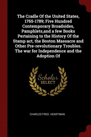Charles Fred. Heartman The Cradle Of the United States, 1765-1789; Five Hundred Contemporary Broadsides, Pamphlets,and a few Books Pertaining to the History Of the Stamp act, the Boston Massacre and Other Pre-revolutionary Troubles. The war for Independence and the Adop...