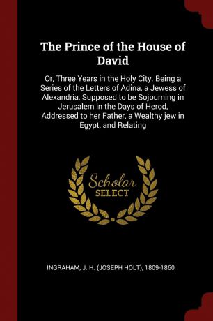 J H. 1809-1860 Ingraham The Prince of the House of David. Or, Three Years in the Holy City. Being a Series of the Letters of Adina, a Jewess of Alexandria, Supposed to be Sojourning in Jerusalem in the Days of Herod, Addressed to her Father, a Wealthy jew in Egypt, and R...
