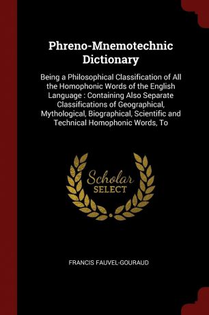 Francis Fauvel-Gouraud Phreno-Mnemotechnic Dictionary. Being a Philosophical Classification of All the Homophonic Words of the English Language : Containing Also Separate Classifications of Geographical, Mythological, Biographical, Scientific and Technical Homophonic Wo...