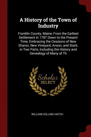William Collins Hatch A History of the Town of Industry. Franklin County, Maine, From the Earliest Settlement in 1787 Down to the Present Time, Embracing the Cessions of New Sharon, New Vineyard, Anson, and Stark. in Two Parts, Including the History and Genealogy of Ma...