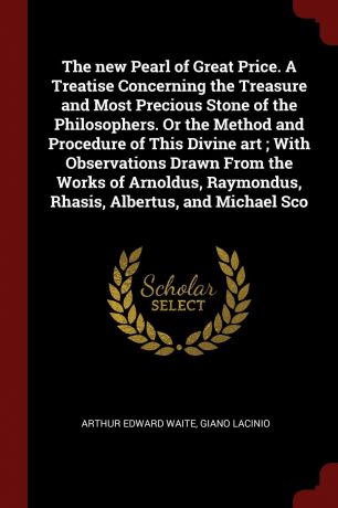 Arthur Edward Waite, Giano Lacinio The new Pearl of Great Price. A Treatise Concerning the Treasure and Most Precious Stone of the Philosophers. Or the Method and Procedure of This Divine art ; With Observations Drawn From the Works of Arnoldus, Raymondus, Rhasis, Albertus, and Mic...