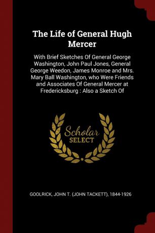 John T. 1844-1926 Goolrick The Life of General Hugh Mercer. With Brief Sketches Of General George Washington, John Paul Jones, General George Weedon, James Monroe and Mrs. Mary Ball Washington, who Were Friends and Associates Of General Mercer at Fredericksburg : Also a Ske...