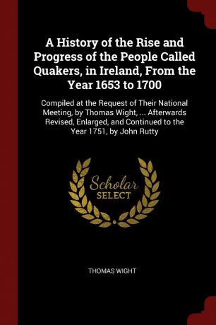 Thomas Wight A History of the Rise and Progress of the People Called Quakers, in Ireland, From the Year 1653 to 1700. Compiled at the Request of Their National Meeting, by Thomas Wight, ... Afterwards Revised, Enlarged, and Continued to the Year 1751, by John ...