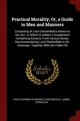 Philip Dormer Stanhope Chesterfield, James Forrester Practical Morality; Or, a Guide to Men and Manners. Consisting of Lord Chesterfield