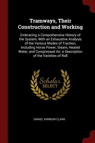 Daniel Kinnear Clark Tramways, Their Construction and Working. Embracing a Comprehensive History of the System, With an Exhaustive Analysis of the Various Modes of Traction, Including Horse Power, Steam, Heated Water, and Compressed Air; a Description of the Varieties...