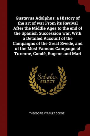 Theodore Ayrault Dodge Gustavus Adolphus; a History of the art of war From its Revival After the Middle Ages to the end of the Spanish Succession war, With a Detailed Account of the Campaigns of the Great Swede, and of the Most Famous Campaign of Turenne, Conde, Eugene ...